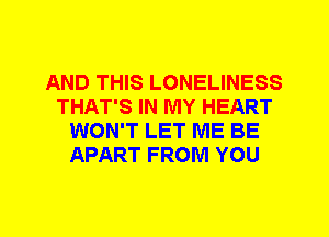 AND THIS LONELINESS
THAT'S IN MY HEART
WON'T LET ME BE
APART FROM YOU