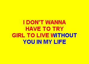 I DON'T WANNA
HAVE TO TRY
GIRL TO LIVE WITHOUT
YOU IN MY LIFE