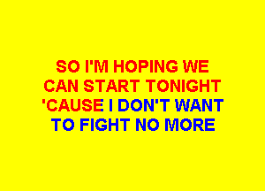 SO I'M HOPING WE
CAN START TONIGHT
'CAUSE I DON'T WANT

TO FIGHT NO MORE