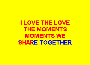 I LOVE THE LOVE
THE MOMENTS
MOMENTS WE

SHARE TOGETHER