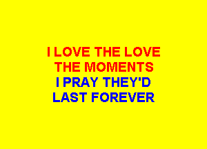 I LOVE THE LOVE
THE MOMENTS
I PRAY THEY'D
LAST FOREVER