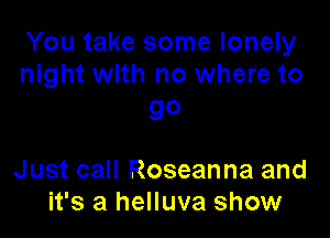 You take some lonely
night with no where to

go

Just call Roseanna and
it's a helluva show