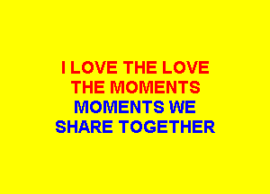 I LOVE THE LOVE
THE MOMENTS
MOMENTS WE

SHARE TOGETHER