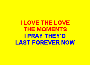 I LOVE THE LOVE
THE MOMENTS
I PRAY THEY'D
LAST FOREVER NOW