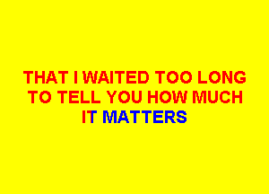 THAT I WAITED T00 LONG
TO TELL YOU HOW MUCH
IT MATTERS