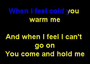 When I feel cold you
warm me

And when I feel I can't

go on
You come and hold me