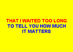 THAT I WAITED T00 LONG
TO TELL YOU HOW MUCH
IT MATTERS