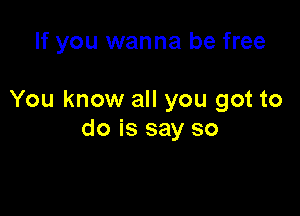 If you wanna be free

You know all you got to

do is say so