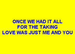 ONCE WE HAD IT ALL
FOR THE TAKING
LOVE WAS JUST ME AND YOU