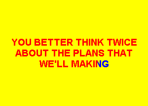 YOU BETTER THINK TWICE
ABOUT THE PLANS THAT
WE'LL MAKING