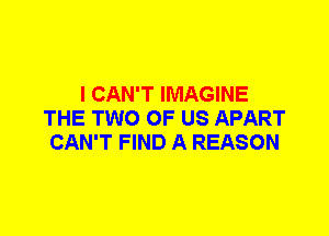 I CAN'T IMAGINE
THE TWO OF US APART
CAN'T FIND A REASON