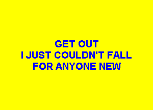 GET OUT
I JUST COULDN'T FALL
FOR ANYONE NEW