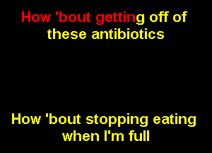 How 'bout getting off of
these antibiotics

How 'bout stopping eating
when I'm full