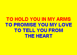 TO HOLD YOU IN MY ARMS
T0 PROMISE YOU MY LOVE
TO TELL YOU FROM
THE HEART
