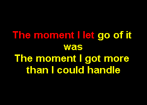 The moment I let go of it
was

The moment I got more
than I could handle