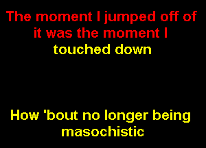 The moment I jumped off of
it was the moment I
touched down

How 'bout no longer being
masochistic