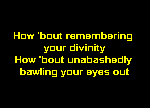 How 'bout remembering
your divinity

How 'bout unabashedly
bawling your eyes out
