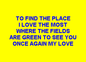 TO FIND THE PLACE
I LOVE THE MOST
WHERE THE FIELDS
ARE GREEN TO SEE YOU
ONCE AGAIN MY LOVE