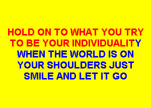 HOLD ON TO WHAT YOU TRY
TO BE YOUR INDIVIDUALITY
WHEN THE WORLD IS ON
YOUR SHOULDERS JUST
SMILE AND LET IT G0