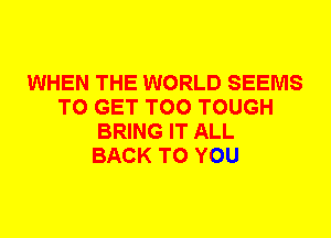 WHEN THE WORLD SEEMS
TO GET T00 TOUGH
BRING IT ALL
BACK TO YOU