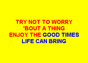 TRY NOT TO WORRY
'BOUT A THING
ENJOY THE GOOD TIMES
LIFE CAN BRING