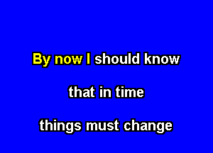 By now I should know

that in time

things must change