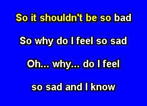 So it shouldn't be so bad

So why do I feel so sad

Oh... why... do I feel

so sad and I know