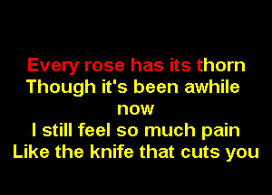 Every rose has its thorn
Though it's been awhile
now
I still feel so much pain
Like the knife that cuts you