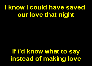 I know I could have saved
our love that night

If i'd know what to say
instead of making love