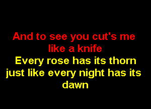 And to see you cut's me
like a knife

Every rose has its thorn
just like every night has its
dawn