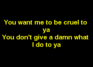 You want me to be cruel to
ya

You don't give a damn what
I do to ya