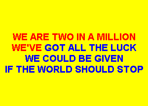 WE ARE TWO IN A MILLION
WE'VE GOT ALL THE LUCK
WE COULD BE GIVEN
IF THE WORLD SHOULD STOP