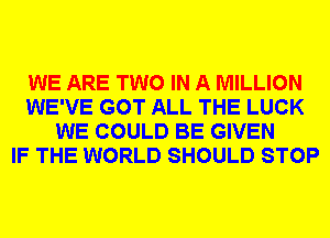 WE ARE TWO IN A MILLION
WE'VE GOT ALL THE LUCK
WE COULD BE GIVEN
IF THE WORLD SHOULD STOP