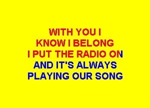 WITH YOU I
KNOW I BELONG
l PUT THE RADIO ON
AND IT'S ALWAYS
PLAYING OUR SONG