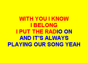 WITH YOU I KNOW
I BELONG
I PUT THE RADIO ON
AND IT'S ALWAYS
PLAYING OUR SONG YEAH