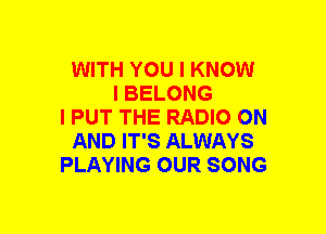 WITH YOU I KNOW
I BELONG
l PUT THE RADIO ON
AND IT'S ALWAYS
PLAYING OUR SONG