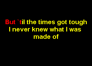 But til the times got tough
I never knew what I was

made of