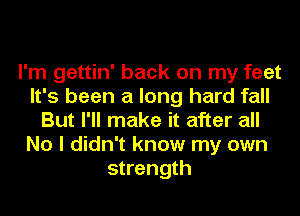 I'm gettin' back on my feet
It's been a long hard fall
But I'll make it after all
No I didn't know my own
strength