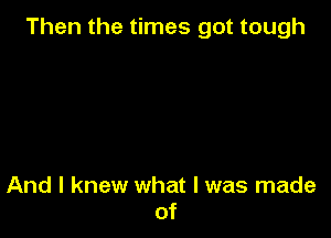 Then the times got tough

And I knew what I was made
of