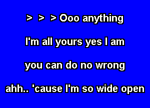 t. Ooo anything
I'm all yours yes I am

you can do no wrong

ahh.. 'cause I'm so wide open