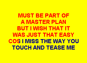 MUST BE PART OF
A MASTER PLAN
BUT I WISH THAT IT
WAS JUST THAT EASY
COS I MISS THE WAY YOU
TOUCH AND TEASE ME