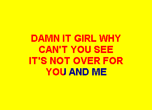 DAMN IT GIRL WHY
CAN'T YOU SEE
IT'S NOT OVER FOR
YOU AND ME