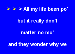 e e t. All my life been po'
but it really don't

matter no mo'

and they wonder why we