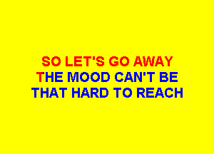 SO LET'S GO AWAY
THE MOOD CAN'T BE
THAT HARD TO REACH