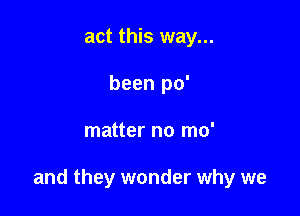 act this way...
been po'

matter no mo'

and they wonder why we