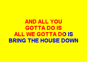 AND ALL YOU
GOTTA DO IS
ALL WE GOTTA DO IS
BRING THE HOUSE DOWN