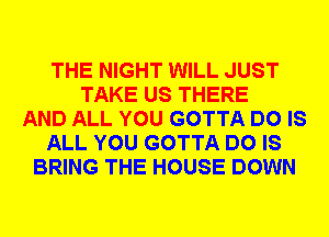 THE NIGHT WILL JUST
TAKE US THERE
AND ALL YOU GOTTA DO IS
ALL YOU GOTTA DO IS
BRING THE HOUSE DOWN