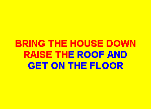BRING THE HOUSE DOWN
RAISE THE ROOF AND
GET ON THE FLOOR