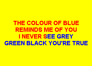 THE COLOUR 0F BLUE
REMINDS ME OF YOU
I NEVER SEE GREY
GREEN BLACK YOU'RE TRUE