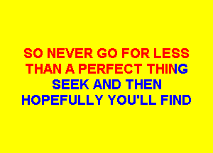 SO NEVER GO FOR LESS
THAN A PERFECT THING
SEEK AND THEN
HOPEFULLY YOU'LL FIND